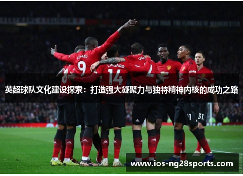 英超球队文化建设探索:打造强大凝聚力与独特精神内核的成功之路 英超球队文化建设探索:打造强大凝聚力与独特精神内核的成功之路