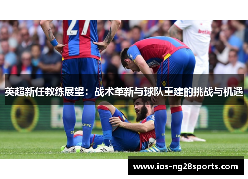 英超新任教练展望:战术革新与球队重建的挑战与机遇 英超新任教练展望:战术革新与球队重建的挑战与机遇
