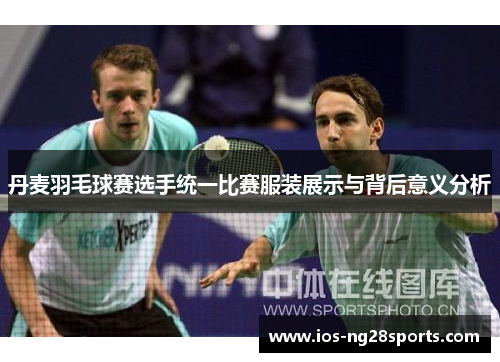 丹麦羽毛球赛选手统一比赛服装展示与背后意义分析 丹麦羽毛球赛选手统一比赛服装展示与背后意义分析