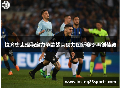 拉齐奥表现稳定力争欧战突破力图新赛季再创佳绩 拉齐奥表现稳定力争欧战突破力图新赛季再创佳绩
