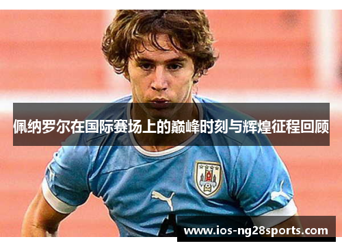 佩纳罗尔在国际赛场上的巅峰时刻与辉煌征程回顾 佩纳罗尔在国际赛场上的巅峰时刻与辉煌征程回顾