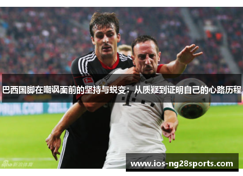 巴西国脚在嘲讽面前的坚持与蜕变:从质疑到证明自己的心路历程 巴西国脚在嘲讽面前的坚持与蜕变:从质疑到证明自己的心路历程