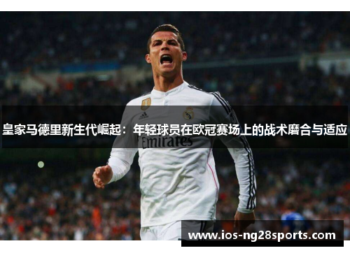 皇家马德里新生代崛起:年轻球员在欧冠赛场上的战术磨合与适应 皇家马德里新生代崛起:年轻球员在欧冠赛场上的战术磨合与适应