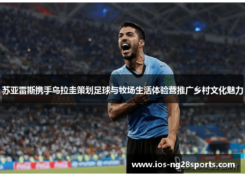 苏亚雷斯携手乌拉圭策划足球与牧场生活体验营推广乡村文化魅力 苏亚雷斯携手乌拉圭策划足球与牧场生活体验营推广乡村文化魅力