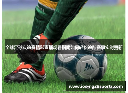 全球足球友谊赛精彩直播观看指南如何轻松追踪赛事实时更新