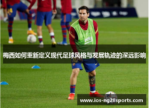 梅西如何重新定义现代足球风格与发展轨迹的深远影响 梅西如何重新定义现代足球风格与发展轨迹的深远影响