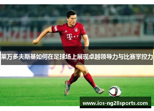 莱万多夫斯基如何在足球场上展现卓越领导力与比赛掌控力 莱万多夫斯基如何在足球场上展现卓越领导力与比赛掌控力