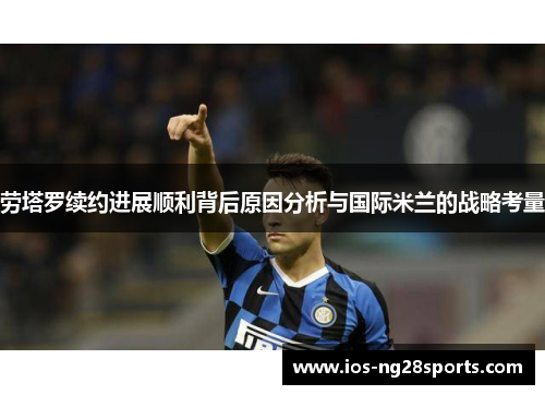 劳塔罗续约进展顺利背后原因分析与国际米兰的战略考量 劳塔罗续约进展顺利背后原因分析与国际米兰的战略考量