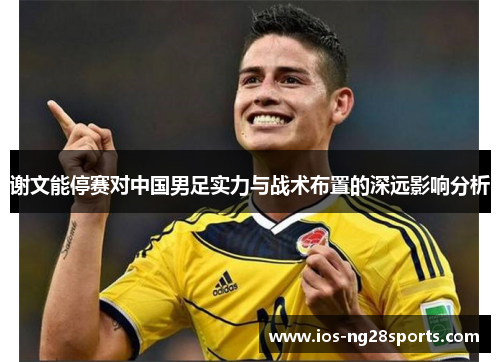 谢文能停赛对中国男足实力与战术布置的深远影响分析 谢文能停赛对中国男足实力与战术布置的深远影响分析