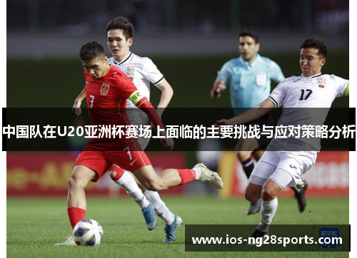 中国队在U20亚洲杯赛场上面临的主要挑战与应对策略分析 中国队在U20亚洲杯赛场上面临的主要挑战与应对策略分析