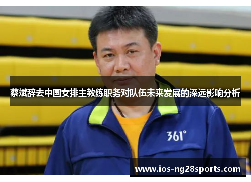 蔡斌辞去中国女排主教练职务对队伍未来发展的深远影响分析 蔡斌辞去中国女排主教练职务对队伍未来发展的深远影响分析