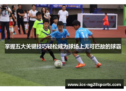 掌握五大关键技巧轻松成为球场上无可匹敌的球霸 掌握五大关键技巧轻松成为球场上无可匹敌的球霸