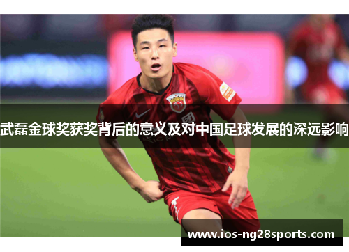 武磊金球奖获奖背后的意义及对中国足球发展的深远影响 武磊金球奖获奖背后的意义及对中国足球发展的深远影响