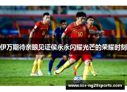 伊万期待亲眼见证侯永永闪耀光芒的荣耀时刻 伊万期待亲眼见证侯永永闪耀光芒的荣耀时刻