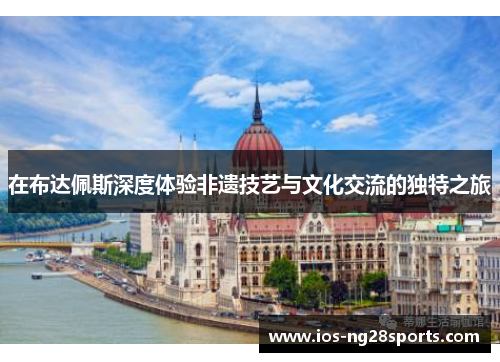 在布达佩斯深度体验非遗技艺与文化交流的独特之旅 在布达佩斯深度体验非遗技艺与文化交流的独特之旅