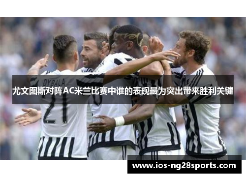 尤文图斯对阵AC米兰比赛中谁的表现最为突出带来胜利关键 尤文图斯对阵AC米兰比赛中谁的表现最为突出带来胜利关键