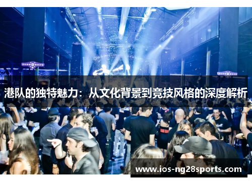 港队的独特魅力:从文化背景到竞技风格的深度解析 港队的独特魅力:从文化背景到竞技风格的深度解析