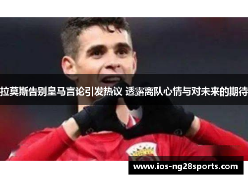 拉莫斯告别皇马言论引发热议 透露离队心情与对未来的期待 拉莫斯告别皇马言论引发热议 透露离队心情与对未来的期待