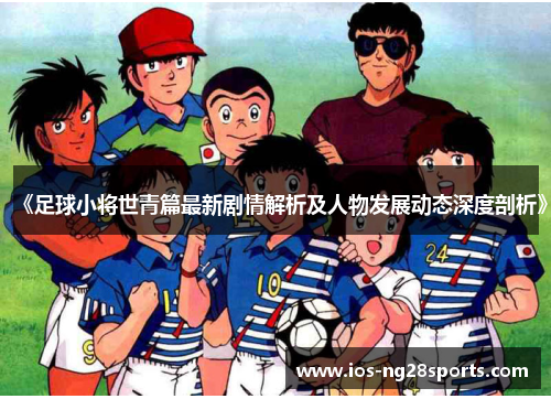 《足球小将世青篇最新剧情解析及人物发展动态深度剖析》