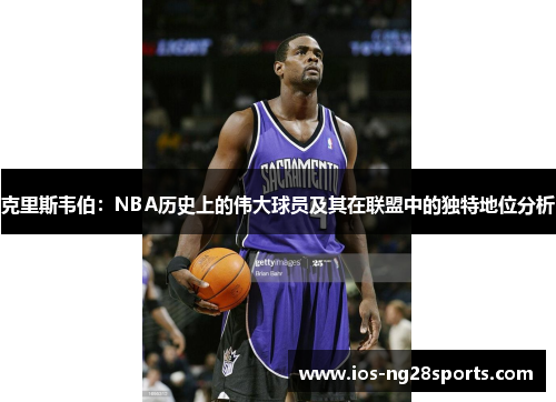 克里斯韦伯:NBA历史上的伟大球员及其在联盟中的独特地位分析 克里斯韦伯:NBA历史上的伟大球员及其在联盟中的独特地位分析