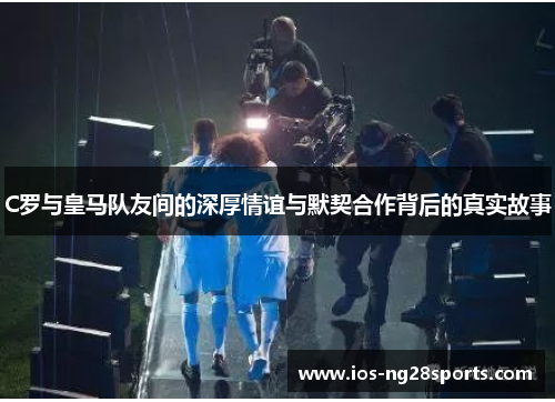 C罗与皇马队友间的深厚情谊与默契合作背后的真实故事 C罗与皇马队友间的深厚情谊与默契合作背后的真实故事