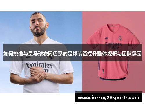 如何挑选与皇马球衣同色系的足球装备提升整体观感与团队氛围 如何挑选与皇马球衣同色系的足球装备提升整体观感与团队氛围