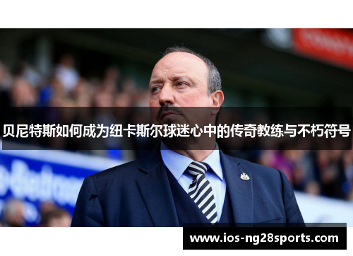 贝尼特斯如何成为纽卡斯尔球迷心中的传奇教练与不朽符号 贝尼特斯如何成为纽卡斯尔球迷心中的传奇教练与不朽符号