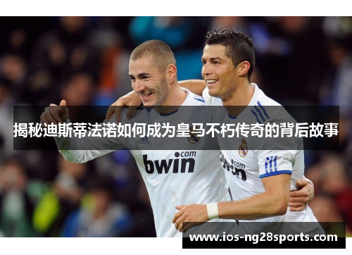 揭秘迪斯蒂法诺如何成为皇马不朽传奇的背后故事 揭秘迪斯蒂法诺如何成为皇马不朽传奇的背后故事