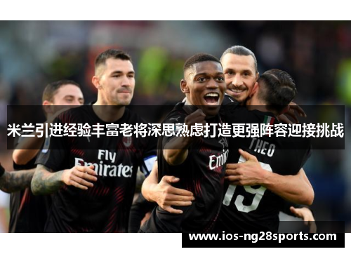 米兰引进经验丰富老将深思熟虑打造更强阵容迎接挑战 米兰引进经验丰富老将深思熟虑打造更强阵容迎接挑战