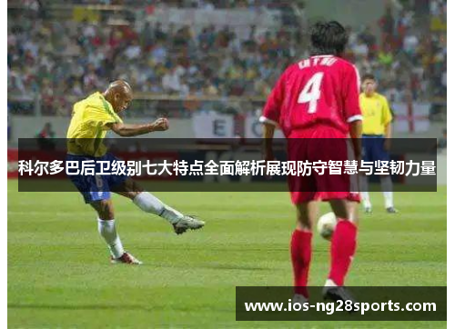 科尔多巴后卫级别七大特点全面解析展现防守智慧与坚韧力量