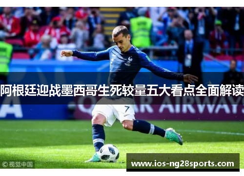 阿根廷迎战墨西哥生死较量五大看点全面解读 阿根廷迎战墨西哥生死较量五大看点全面解读