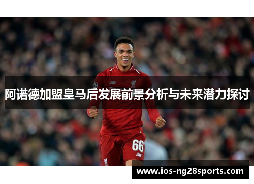 阿诺德加盟皇马后发展前景分析与未来潜力探讨 阿诺德加盟皇马后发展前景分析与未来潜力探讨