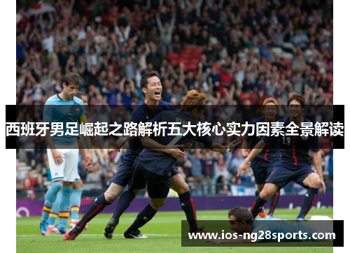 西班牙男足崛起之路解析五大核心实力因素全景解读 西班牙男足崛起之路解析五大核心实力因素全景解读