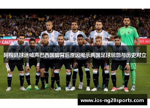 阿根廷球迷嘘声巴西国脚背后原因揭示两国足球恩怨与历史对立 阿根廷球迷嘘声巴西国脚背后原因揭示两国足球恩怨与历史对立